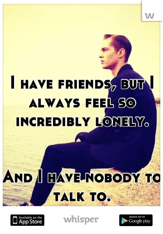 I have friends, but I always feel so incredibly lonely.


And I have nobody to talk to.