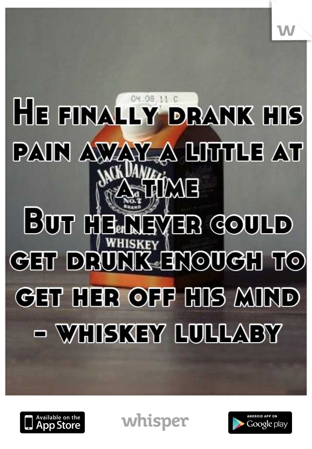 He finally drank his pain away a little at a time
But he never could get drunk enough to get her off his mind
- whiskey lullaby