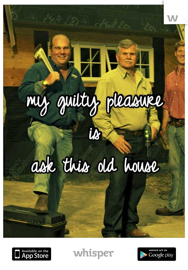 my guilty pleasure
is
ask this old house