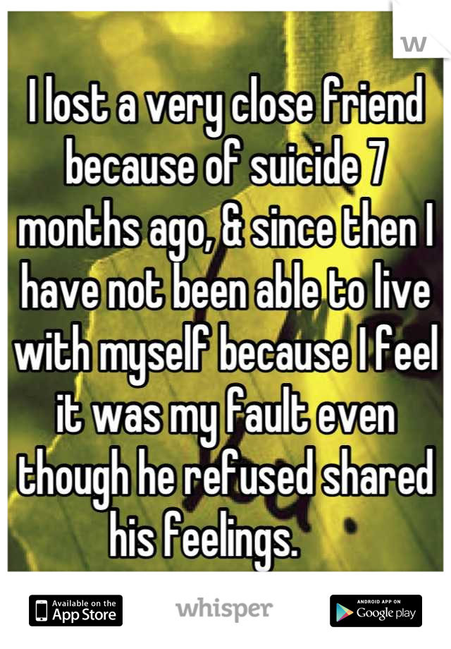 I lost a very close friend because of suicide 7 months ago, & since then I have not been able to live with myself because I feel it was my fault even though he refused shared his feelings.     