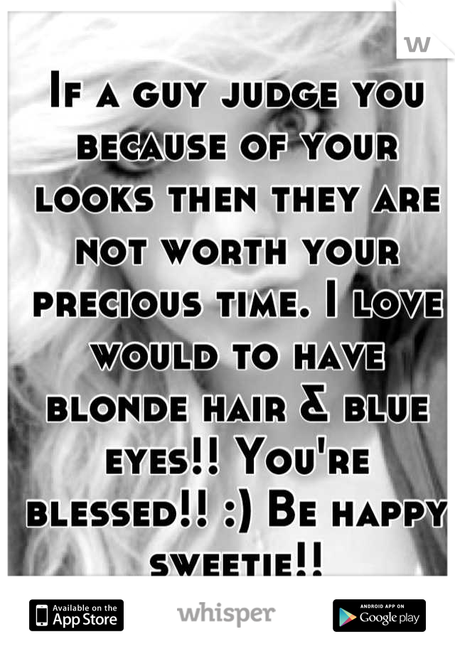 If a guy judge you because of your looks then they are not worth your  precious time. I love would to have blonde hair & blue eyes!! You're blessed!! :) Be happy sweetie!!