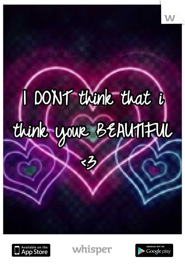 I DONT think that i think your BEAUTIFUL <3 