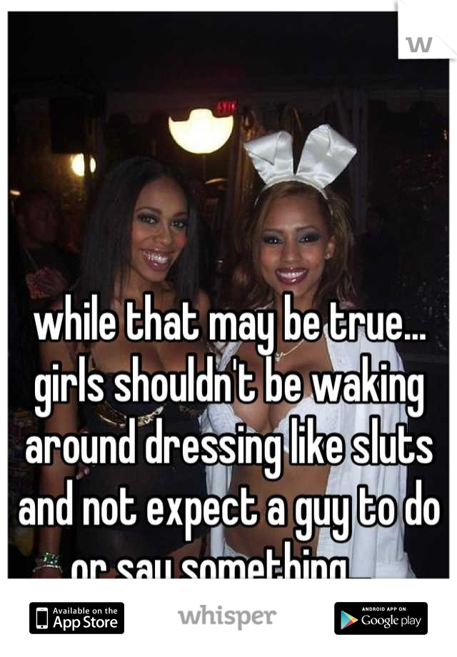 while that may be true... girls shouldn't be waking around dressing like sluts and not expect a guy to do or say something...  