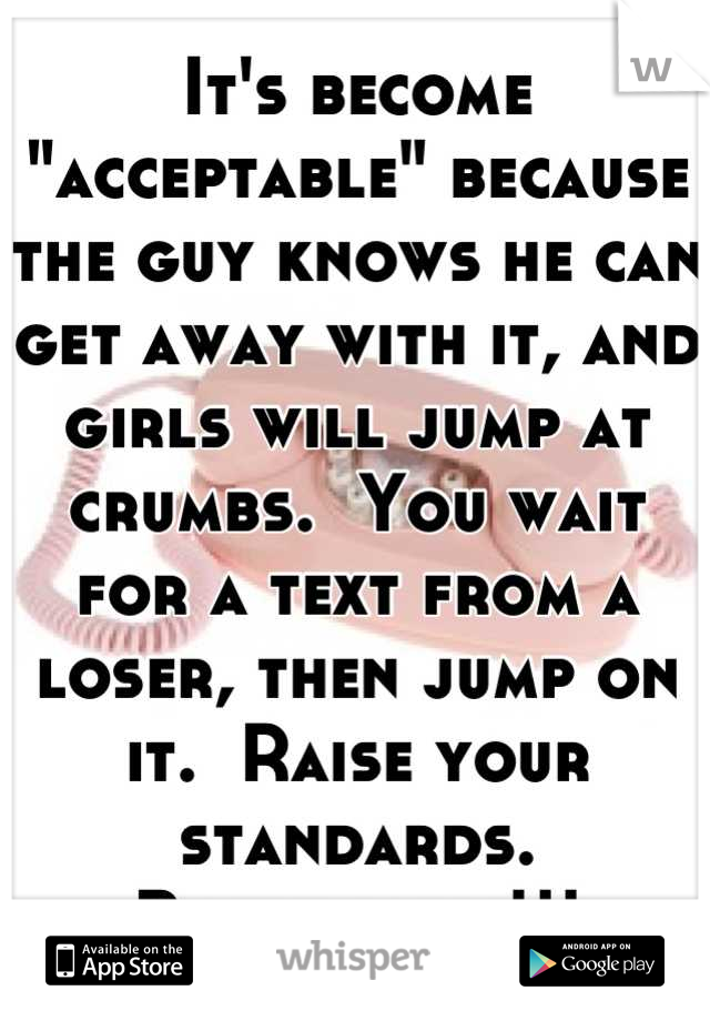 It's become "acceptable" because the guy knows he can get away with it, and girls will jump at crumbs.  You wait for a text from a loser, then jump on it.  Raise your standards.  Boundaries!!!