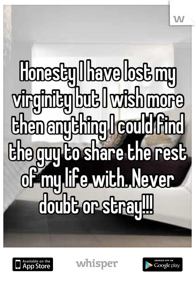 Honesty I have lost my virginity but I wish more then anything I could find the guy to share the rest of my life with. Never doubt or stray!!! 