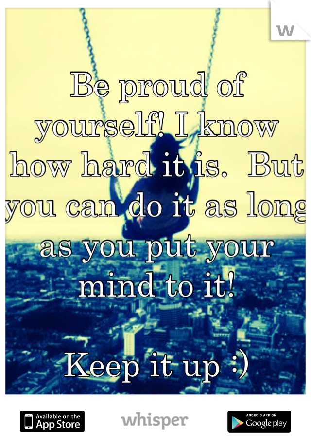 Be proud of yourself! I know how hard it is.  But you can do it as long as you put your mind to it! 

Keep it up :)