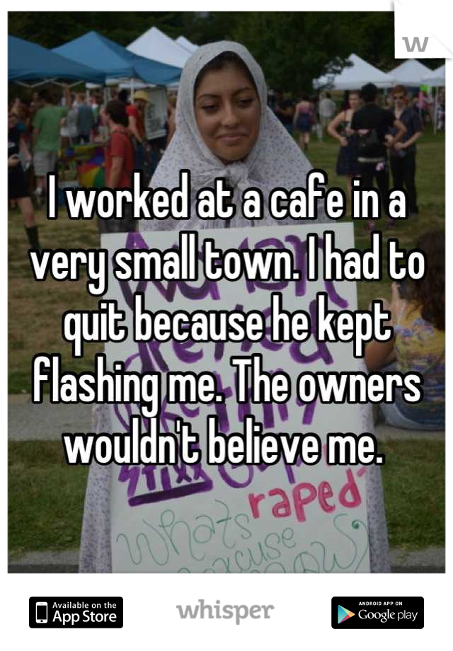 I worked at a cafe in a very small town. I had to quit because he kept flashing me. The owners wouldn't believe me. 