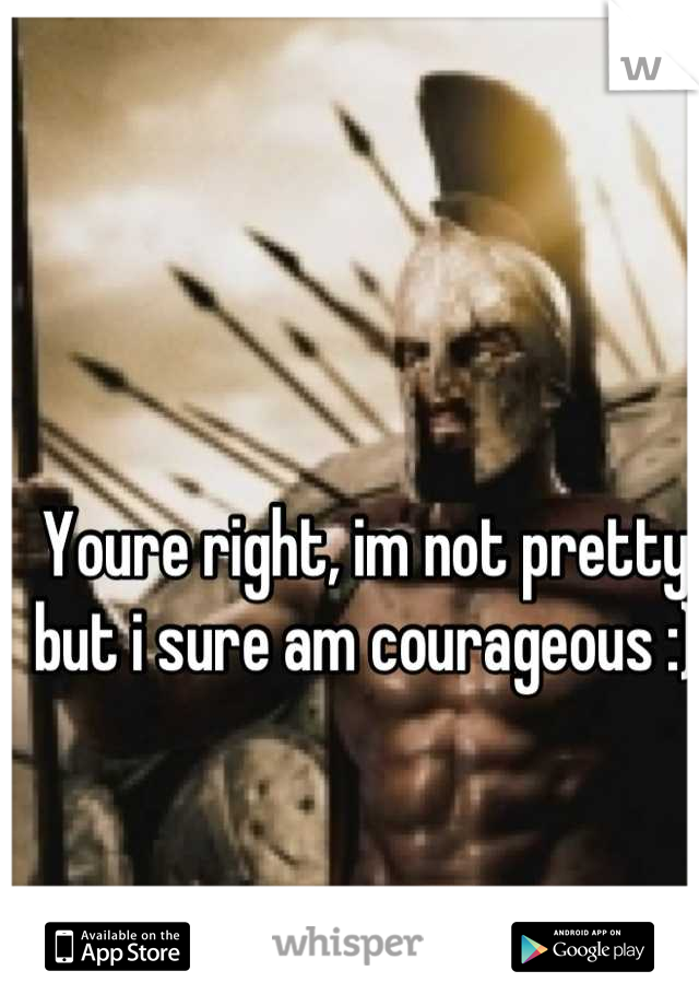 Youre right, im not pretty but i sure am courageous :)