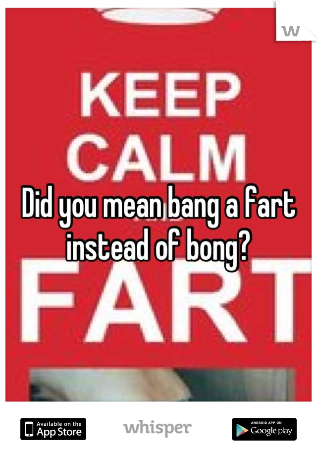 Did you mean bang a fart instead of bong?