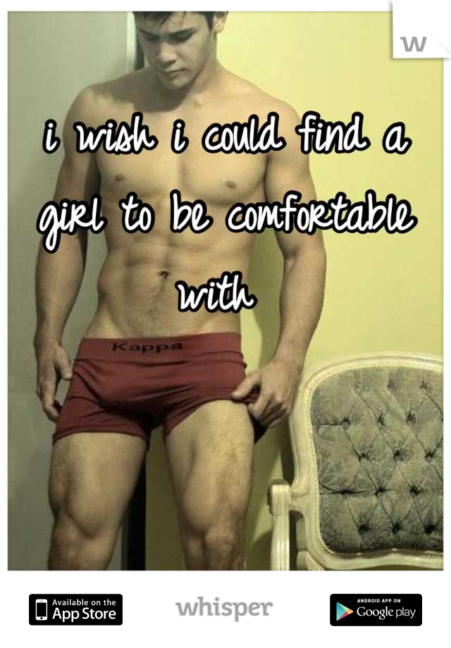 i wish i could find a girl to be comfortable with 
