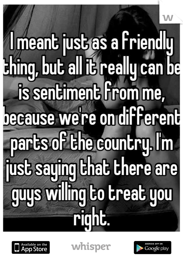 I meant just as a friendly thing, but all it really can be is sentiment from me, because we're on different parts of the country. I'm just saying that there are guys willing to treat you right.