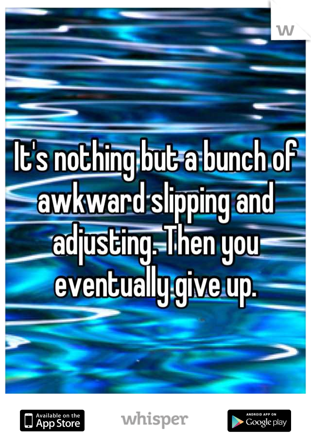 It's nothing but a bunch of awkward slipping and adjusting. Then you eventually give up.
