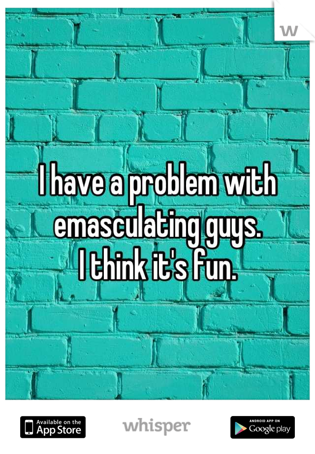 I have a problem with emasculating guys.
I think it's fun.