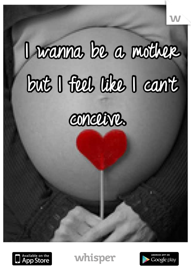 I wanna be a mother but I feel like I can't conceive. 