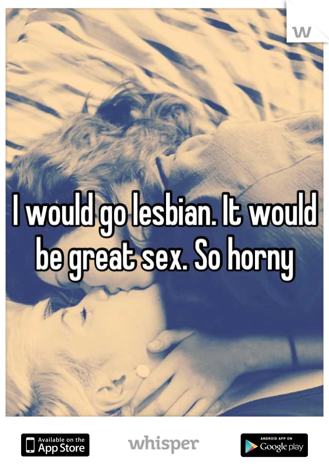I would go lesbian. It would be great sex. So horny