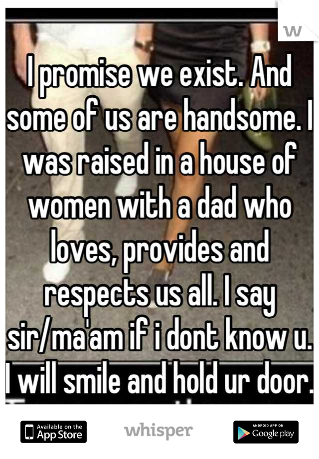 I promise we exist. And some of us are handsome. I was raised in a house of women with a dad who loves, provides and respects us all. I say sir/ma'am if i dont know u. I will smile and hold ur door.  