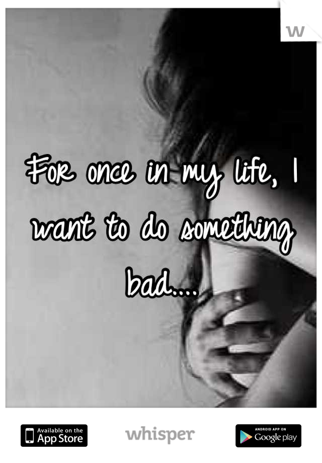 For once in my life, I want to do something bad....