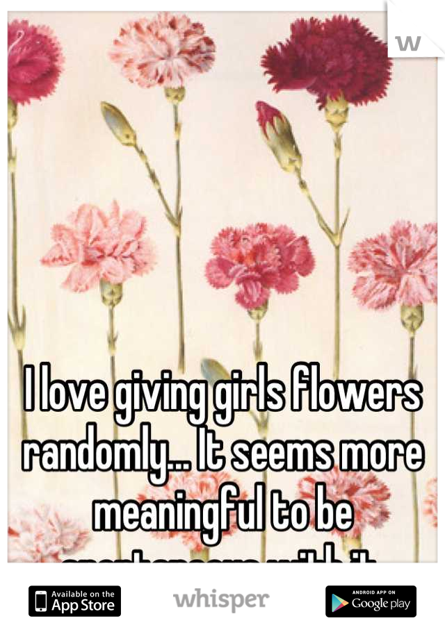 I love giving girls flowers randomly... It seems more meaningful to be spontaneous with it.