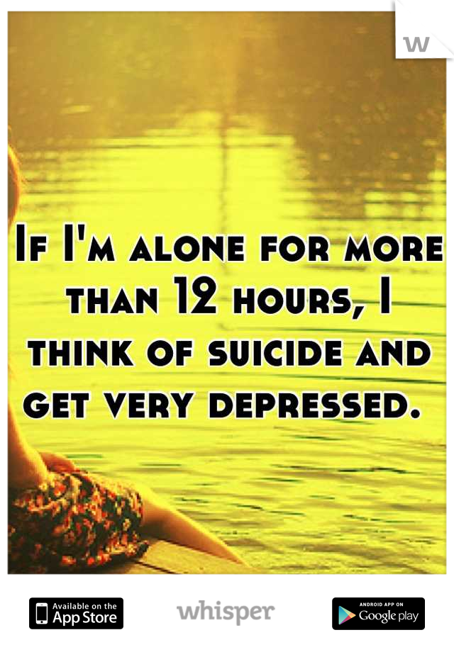 If I'm alone for more than 12 hours, I think of suicide and get very depressed. 