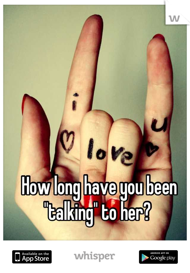 How long have you been "talking" to her? 
