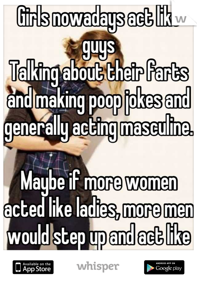 Girls nowadays act like guys 
Talking about their farts and making poop jokes and generally acting masculine.

Maybe if more women acted like ladies, more men would step up and act like gentlemen 