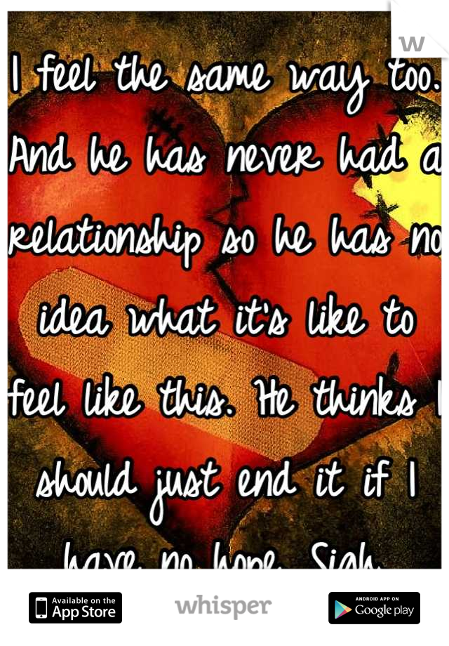 I feel the same way too. And he has never had a relationship so he has no idea what it's like to feel like this. He thinks I should just end it if I have no hope. Sigh.