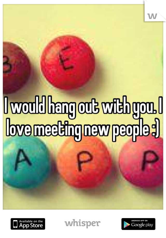 I would hang out with you. I love meeting new people :)