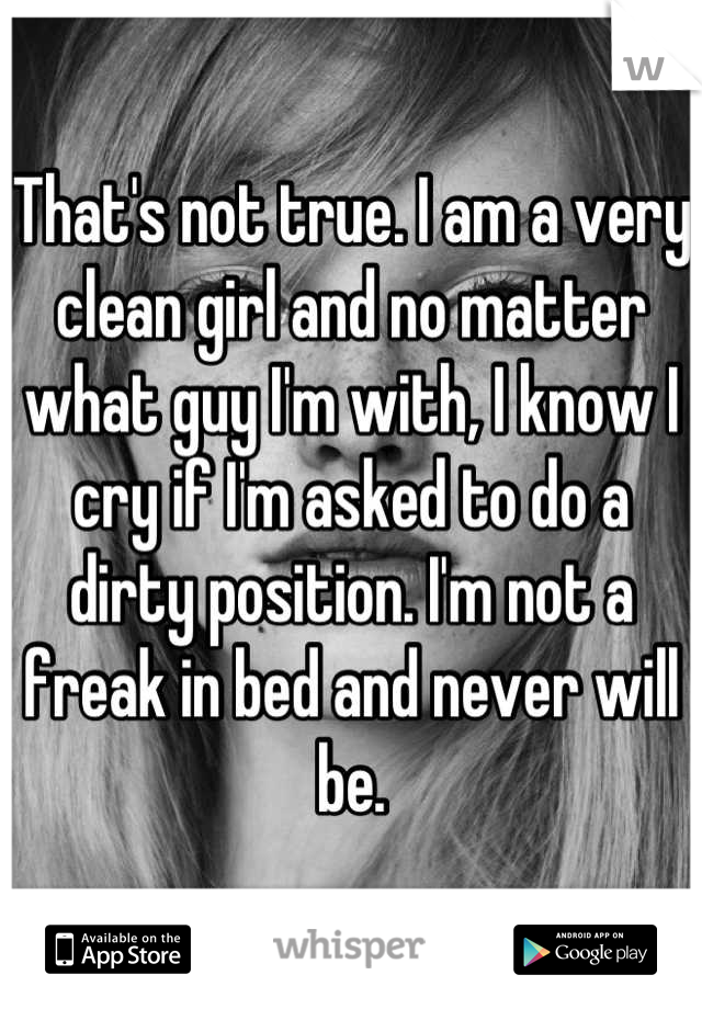 That's not true. I am a very clean girl and no matter what guy I'm with, I know I cry if I'm asked to do a dirty position. I'm not a freak in bed and never will be.