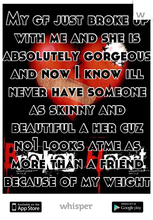 My gf just broke up with me and she is absolutely gorgeous and now I know ill never have someone as skinny and beautiful a her cuz no1 looks atme as more than a friend because of my weight imagreatguy 