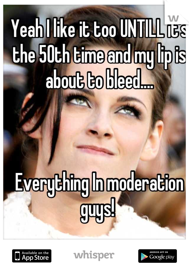 Yeah I like it too UNTILL it's the 50th time and my lip is about to bleed....



Everything In moderation guys! 