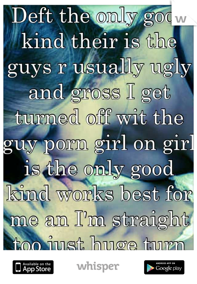 Deft the only good kind their is the guys r usually ugly and gross I get turned off wit the guy porn girl on girl is the only good kind works best for me an I'm straight too just huge turn on ;-P