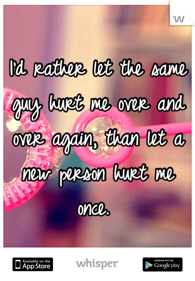 I'd rather let the same guy hurt me over and over again, than let a new person hurt me once. 