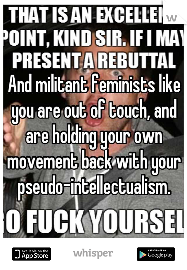 And militant feminists like you are out of touch, and are holding your own movement back with your pseudo-intellectualism.