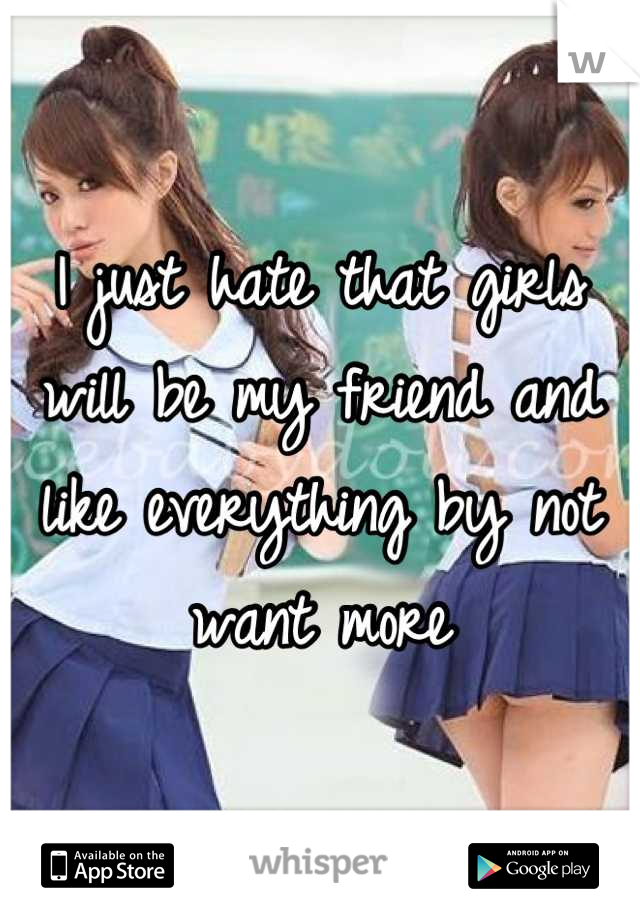 I just hate that girls will be my friend and like everything by not want more