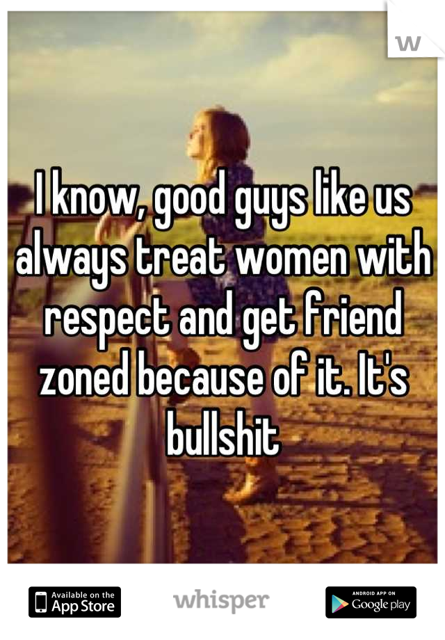 I know, good guys like us always treat women with respect and get friend zoned because of it. It's bullshit