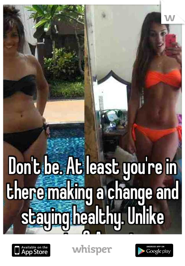 Don't be. At least you're in there making a change and staying healthy. Unlike most of America