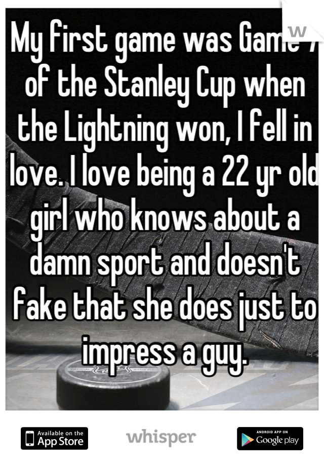My first game was Game 7 of the Stanley Cup when the Lightning won, I fell in love. I love being a 22 yr old girl who knows about a damn sport and doesn't fake that she does just to impress a guy.