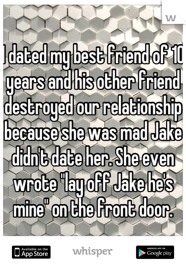 I dated my best friend of 10 years and his other friend destroyed our relationship because she was mad Jake didn't date her. She even wrote "lay off Jake he's mine" on the front door.