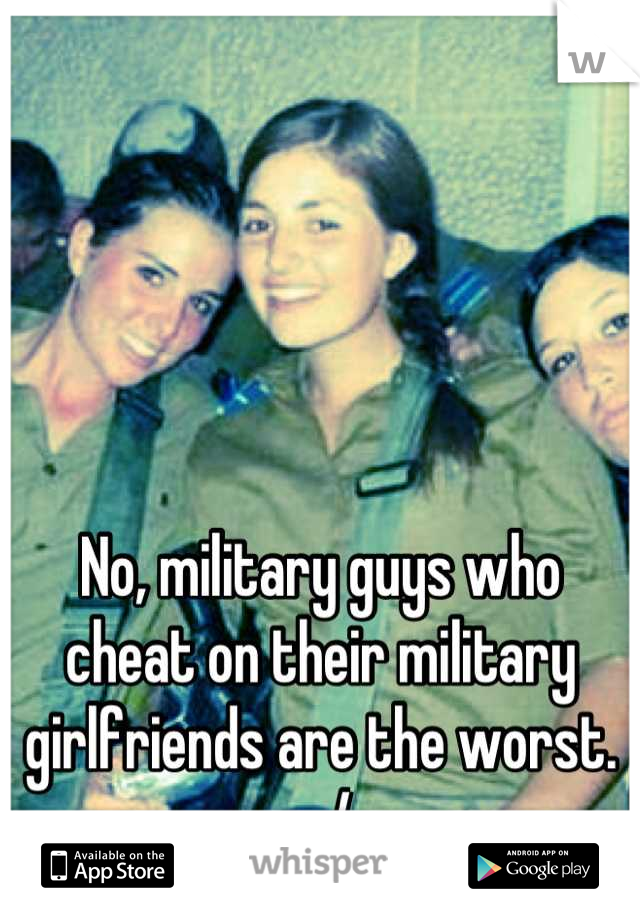 No, military guys who cheat on their military girlfriends are the worst. :-/