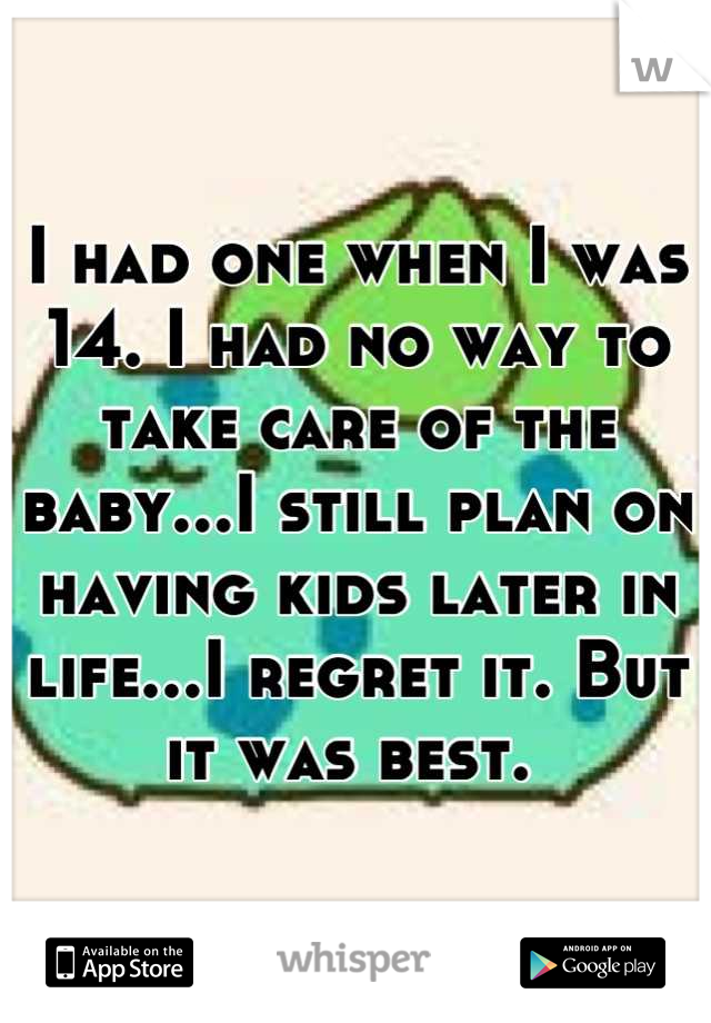 I had one when I was 14. I had no way to take care of the baby...I still plan on having kids later in life...I regret it. But it was best. 
