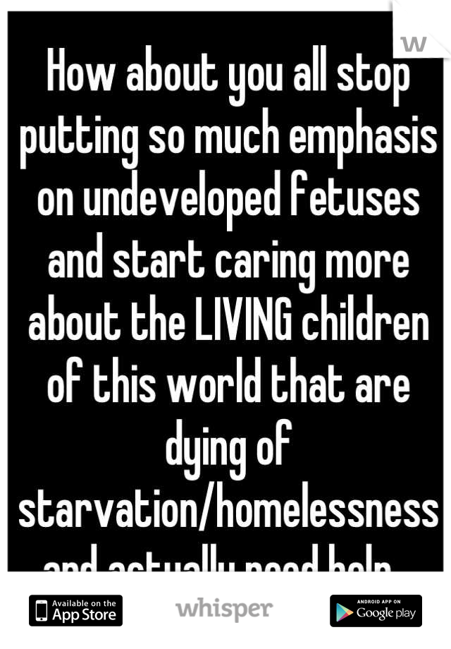 How about you all stop putting so much emphasis on undeveloped fetuses and start caring more about the LIVING children 
of this world that are dying of starvation/homelessness and actually need help...