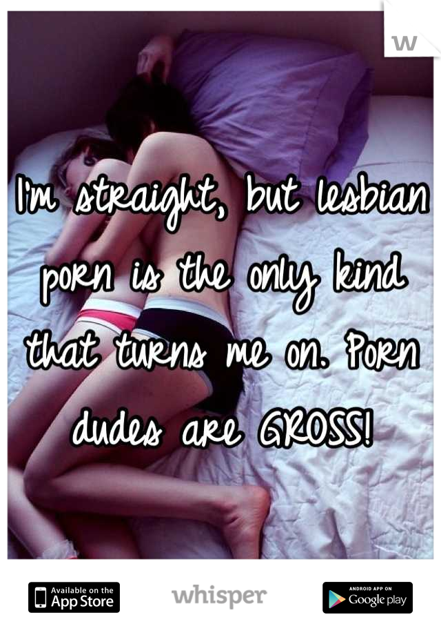 I'm straight, but lesbian porn is the only kind that turns me on. Porn dudes are GROSS!