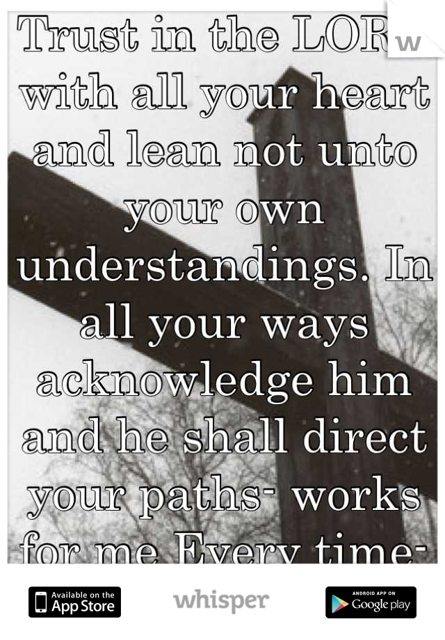 Trust in the LORD with all your heart and lean not unto your own understandings. In all your ways acknowledge him and he shall direct your paths- works for me Every time- I'm a guy