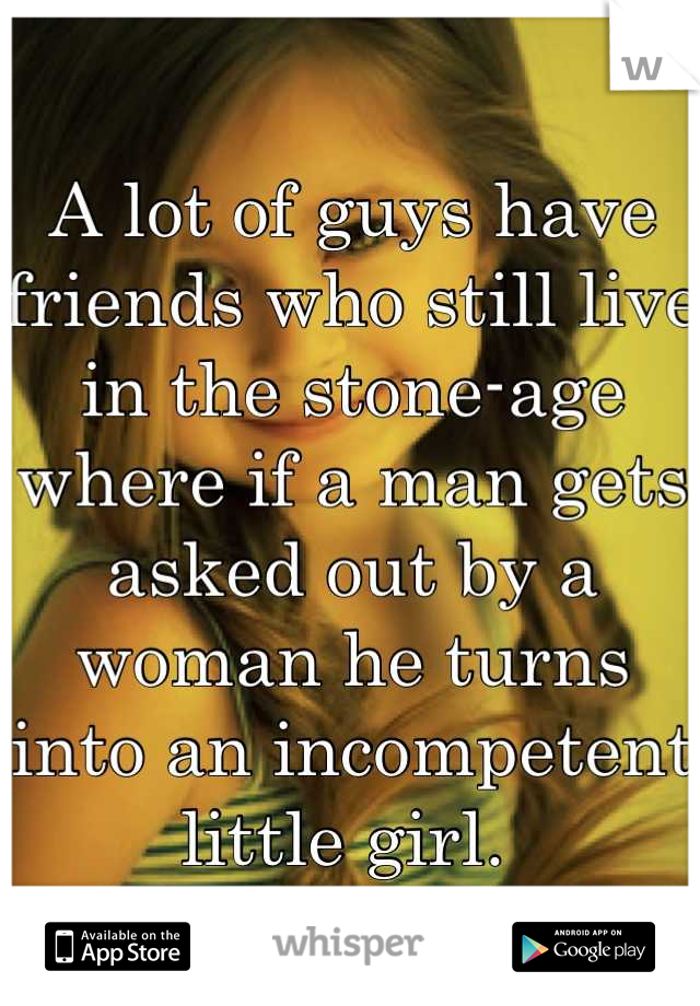 A lot of guys have friends who still live in the stone-age where if a man gets asked out by a woman he turns into an incompetent little girl. 
