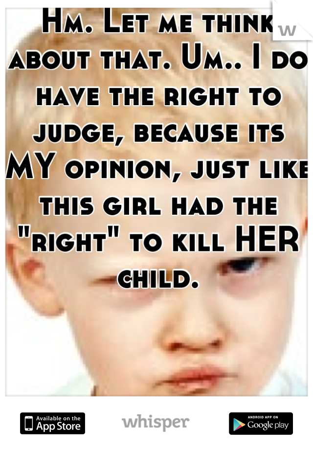 Hm. Let me think about that. Um.. I do have the right to judge, because its MY opinion, just like this girl had the "right" to kill HER child.