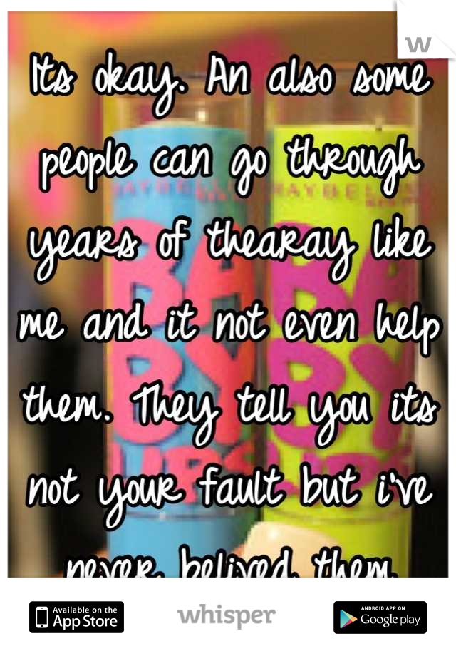 Its okay. An also some people can go through years of thearay like me and it not even help them. They tell you its not your fault but i've never belived them
