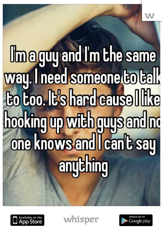 I'm a guy and I'm the same way. I need someone to talk to too. It's hard cause I like hooking up with guys and no one knows and I can't say anything