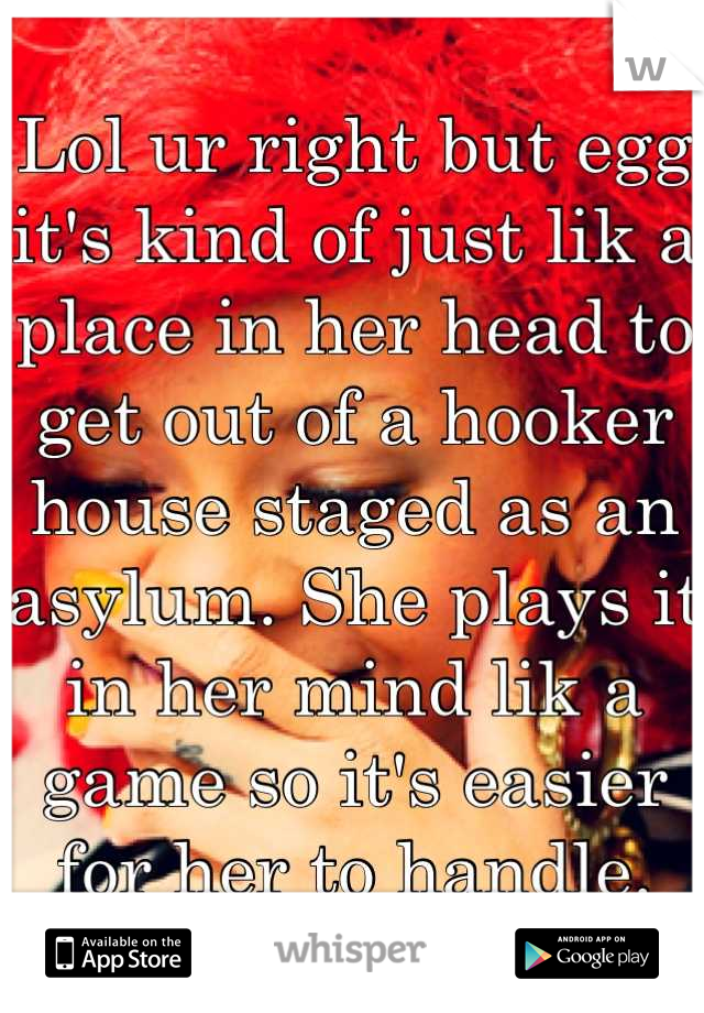 Lol ur right but egg it's kind of just lik a place in her head to get out of a hooker house staged as an asylum. She plays it in her mind lik a game so it's easier for her to handle.