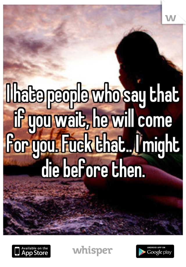 I hate people who say that if you wait, he will come for you. Fuck that.. I might die before then.