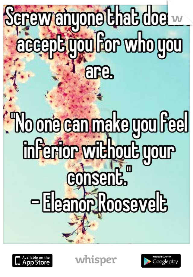 Screw anyone that doesn't accept you for who you are. 

"No one can make you feel inferior without your consent."
- Eleanor Roosevelt 

Be yourself. Be happy. 
